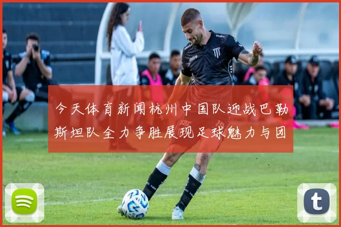 今天体育新闻杭州中国队迎战巴勒斯坦队全力争胜展现足球魅力与团队精神