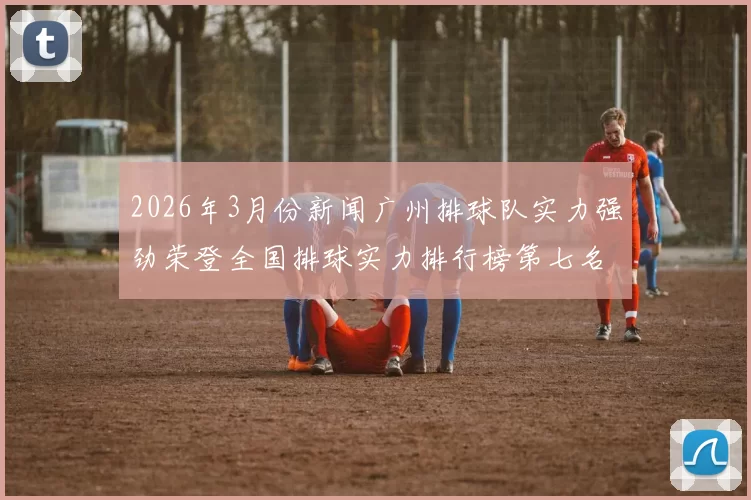 2026年3月份新闻广州排球队实力强劲荣登全国排球实力排行榜第七名