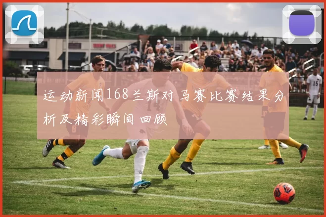 运动新闻168兰斯对马赛比赛结果分析及精彩瞬间回顾