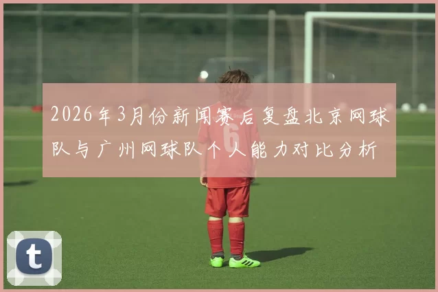 2026年3月份新闻赛后复盘北京网球队与广州网球队个人能力对比分析