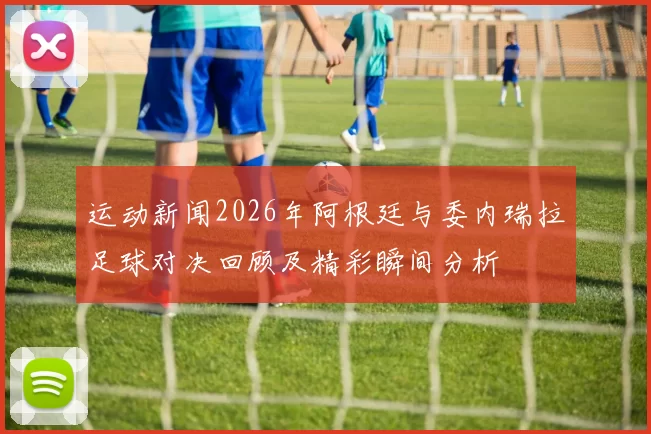运动新闻2026年阿根廷与委内瑞拉足球对决回顾及精彩瞬间分析