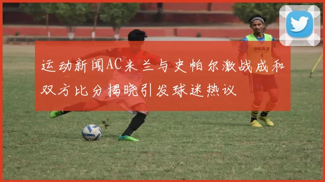 运动新闻AC米兰与史帕尔激战成和双方比分揭晓引发球迷热议